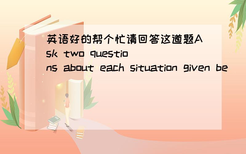 英语好的帮个忙请回答这道题Ask two questions about each situation given be