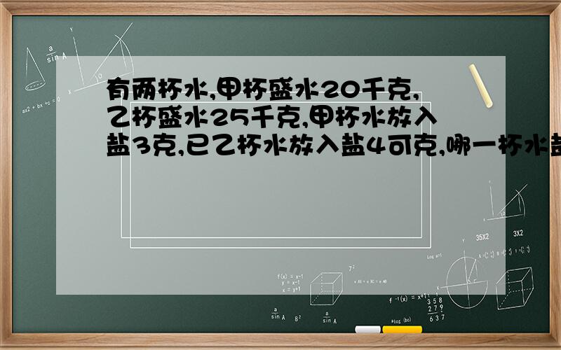 有两杯水,甲杯盛水20千克,乙杯盛水25千克,甲杯水放入盐3克,已乙杯水放入盐4可克,哪一杯水盐,