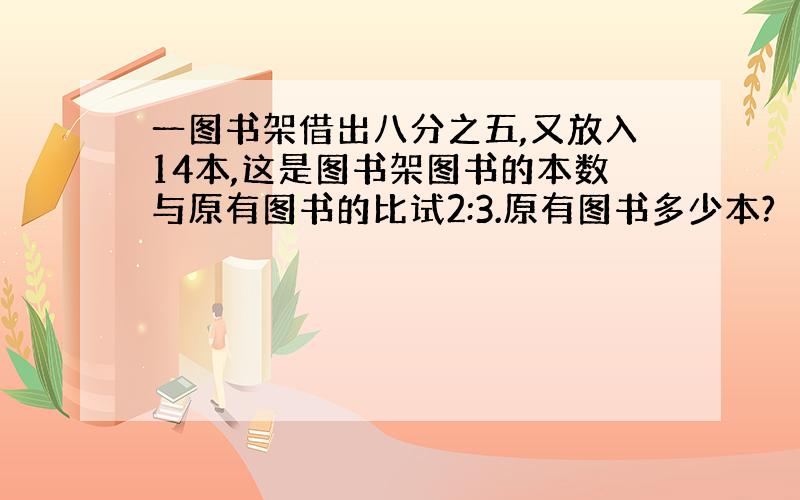 一图书架借出八分之五,又放入14本,这是图书架图书的本数与原有图书的比试2:3.原有图书多少本?