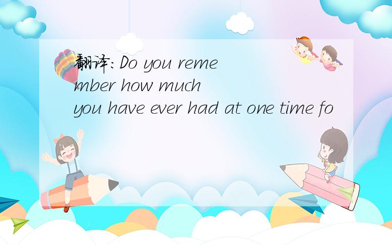 翻译：Do you remember how much you have ever had at one time fo