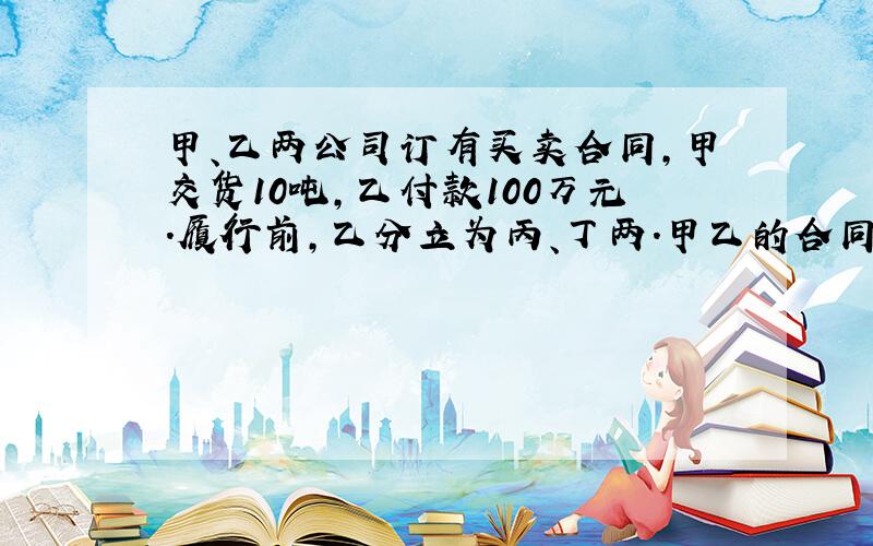 甲、乙两公司订有买卖合同,甲交货10吨,乙付款100万元.履行前,乙分立为丙、丁两.甲乙的合同应如何履行