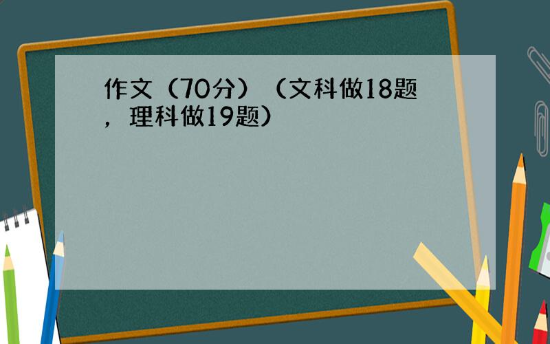 作文（70分）（文科做18题，理科做19题）