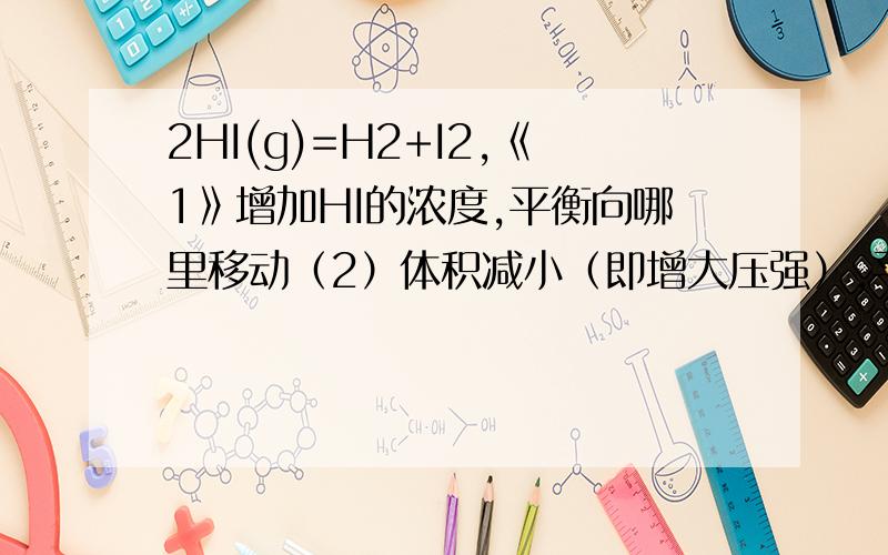 2HI(g)=H2+I2,《1》增加HI的浓度,平衡向哪里移动（2）体积减小（即增大压强）,平衡向哪里移动?理由.,别人