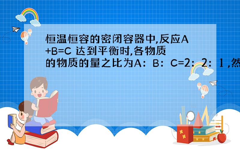 恒温恒容的密闭容器中,反应A+B=C 达到平衡时,各物质的物质的量之比为A：B：C=2：2：1 ,然后以2：2：1的物质