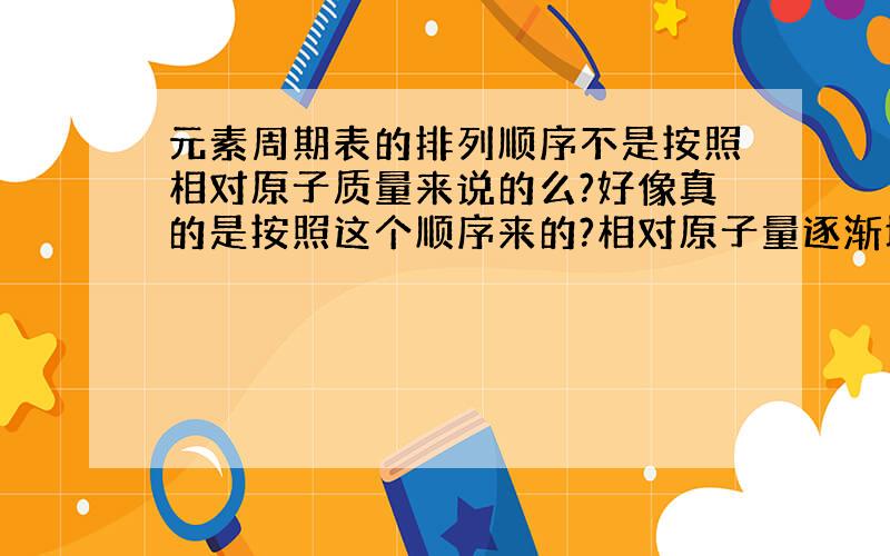 元素周期表的排列顺序不是按照相对原子质量来说的么?好像真的是按照这个顺序来的?相对原子量逐渐增大?