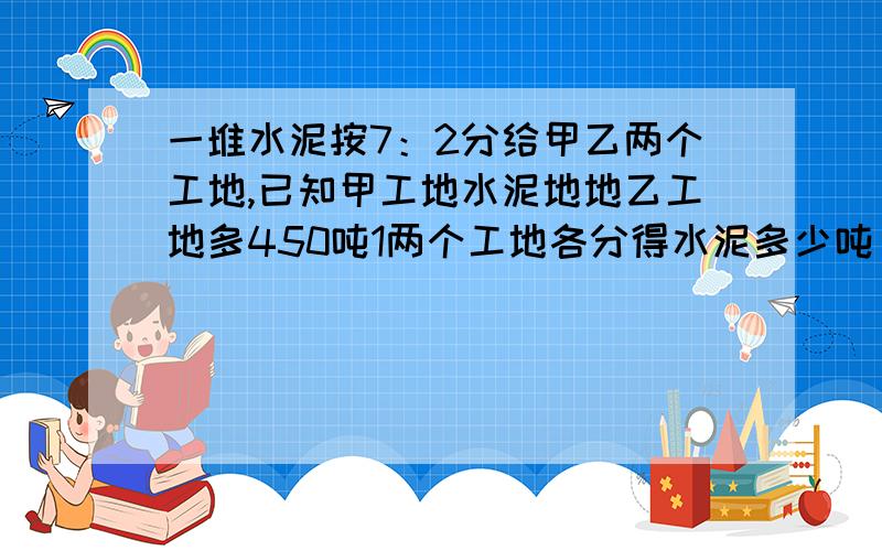 一堆水泥按7：2分给甲乙两个工地,已知甲工地水泥地地乙工地多450吨1两个工地各分得水泥多少吨