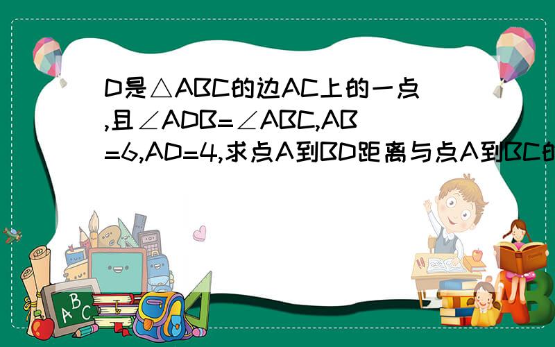 D是△ABC的边AC上的一点,且∠ADB=∠ABC,AB=6,AD=4,求点A到BD距离与点A到BC的距离