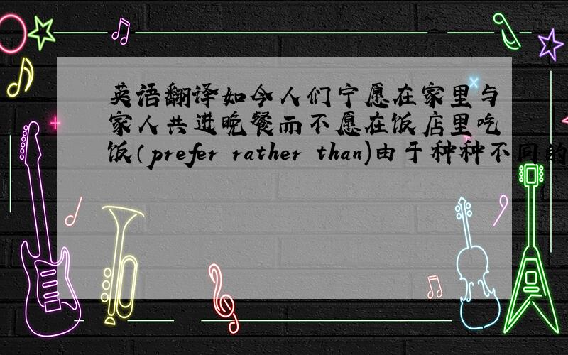 英语翻译如今人们宁愿在家里与家人共进晚餐而不愿在饭店里吃饭（prefer rather than)由于种种不同的原因,大