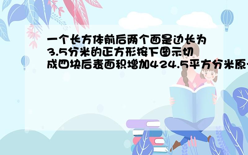 一个长方体前后两个面是边长为3.5分米的正方形按下图示切成四块后表面积增加424.5平方分米原长方体的体积