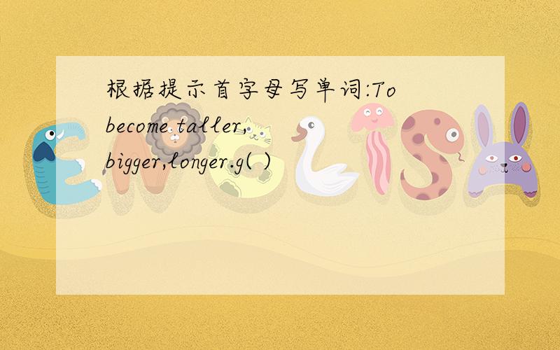 根据提示首字母写单词:To become taller,bigger,longer.g( )