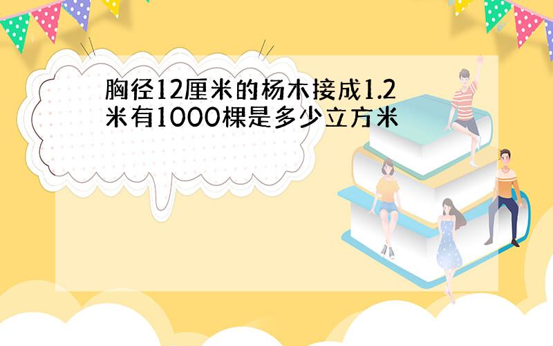 胸径12厘米的杨木接成1.2米有1000棵是多少立方米