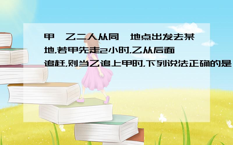 甲、乙二人从同一地点出发去某地，若甲先走2小时，乙从后面追赶，则当乙追上甲时，下列说法正确的是（　　）