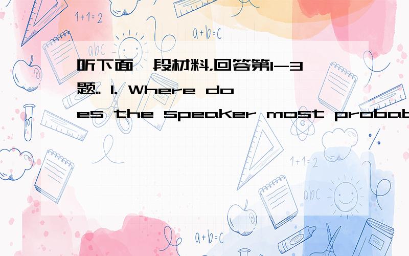 听下面一段材料，回答第1-3题。 1. Where does the speaker most probably mak