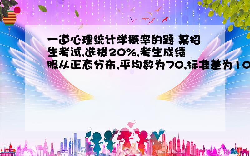 一道心理统计学概率的题 某招生考试,选拔20%,考生成绩服从正态分布,平均数为70,标准差为10,