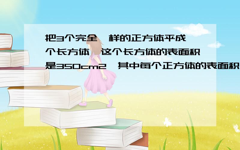 把3个完全一样的正方体平成一个长方体,这个长方体的表面积是350cm2,其中每个正方体的表面积是多少