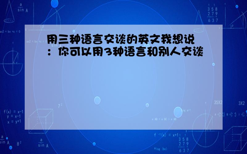 用三种语言交谈的英文我想说 ：你可以用3种语言和别人交谈