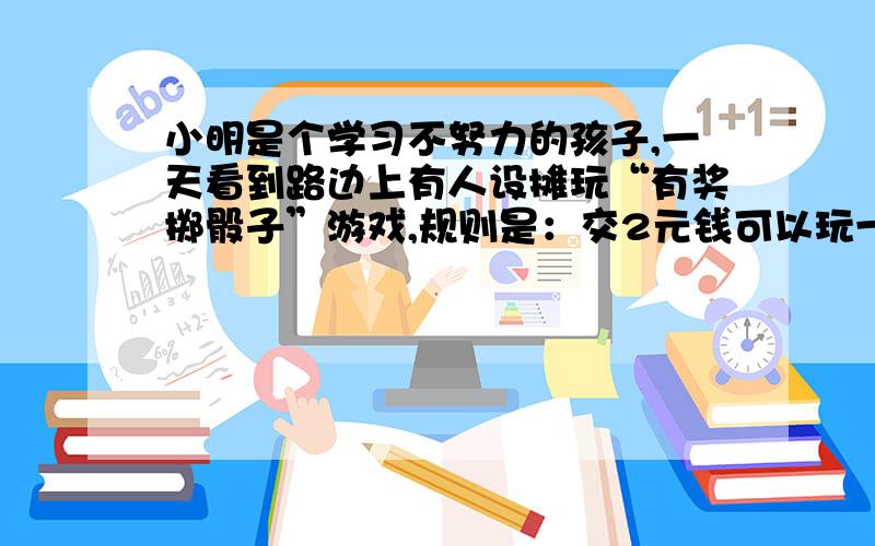 小明是个学习不努力的孩子,一天看到路边上有人设摊玩“有奖掷骰子”游戏,规则是：交2元钱可以玩一次掷骰子游戏（骰子6个面分