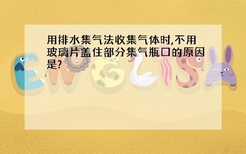 用排水集气法收集气体时,不用玻璃片盖住部分集气瓶口的原因是?