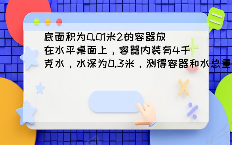 底面积为0.01米2的容器放在水平桌面上，容器内装有4千克水，水深为0.3米，测得容器和水总重为50牛．求：