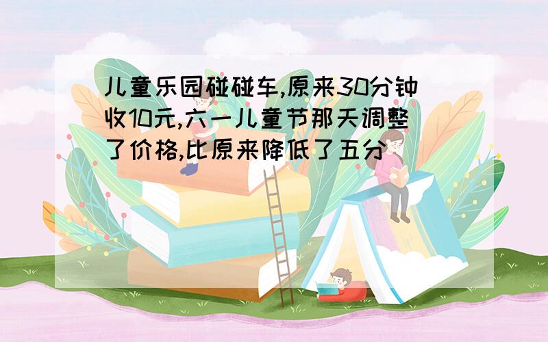 儿童乐园碰碰车,原来30分钟收10元,六一儿童节那天调整了价格,比原来降低了五分