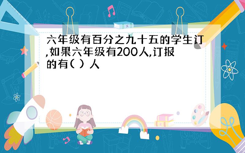 六年级有百分之九十五的学生订,如果六年级有200人,订报的有( ) 人