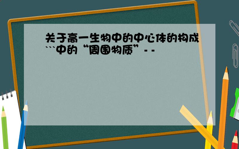 关于高一生物中的中心体的构成```中的“周围物质”- -