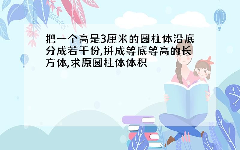 把一个高是3厘米的圆柱体沿底分成若干份,拼成等底等高的长方体,求原圆柱体体积