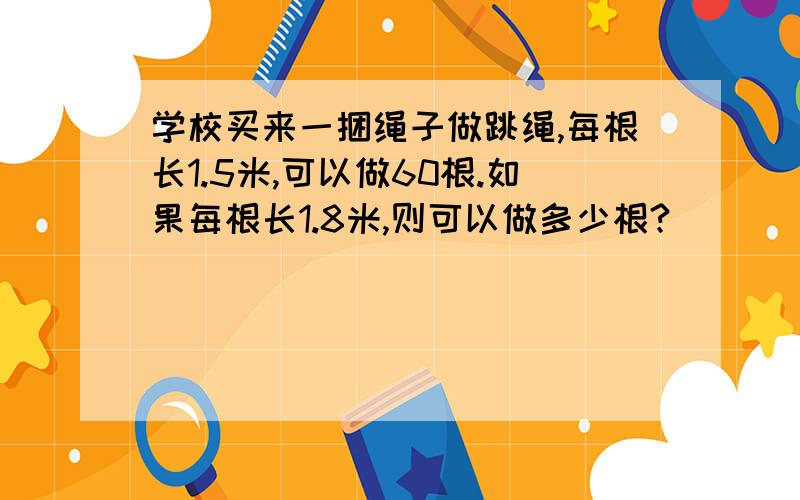 学校买来一捆绳子做跳绳,每根长1.5米,可以做60根.如果每根长1.8米,则可以做多少根?