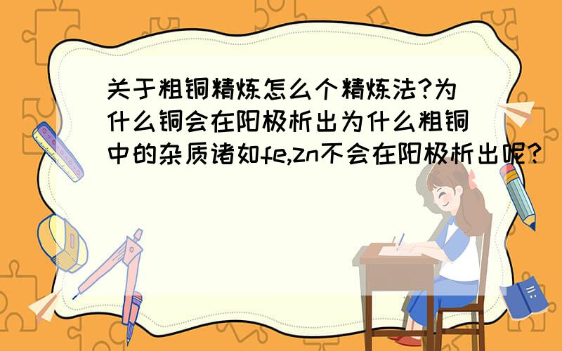 关于粗铜精炼怎么个精炼法?为什么铜会在阳极析出为什么粗铜中的杂质诸如fe,zn不会在阳极析出呢?