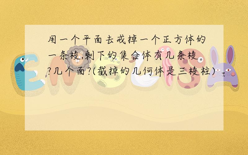 用一个平面去戒掉一个正方体的一条棱,剩下的集合体有几条棱?几个面?(截掉的几何体是三棱柱)