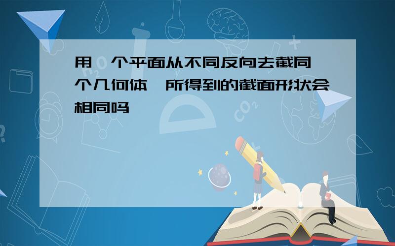 用一个平面从不同反向去截同一个几何体,所得到的截面形状会相同吗