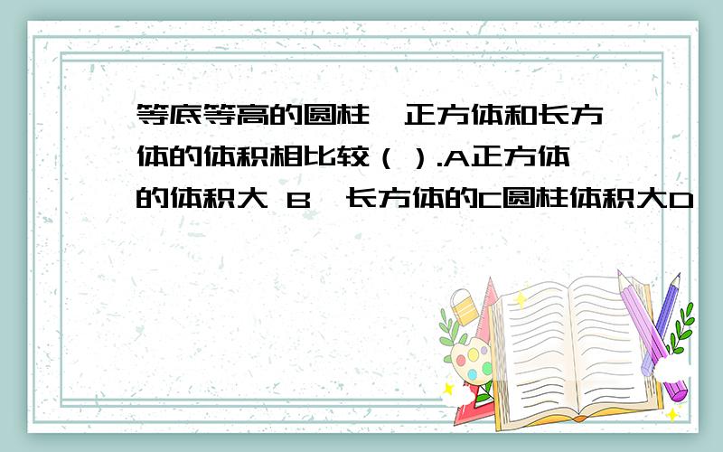 等底等高的圆柱、正方体和长方体的体积相比较（）.A正方体的体积大 B、长方体的C圆柱体积大D一样大