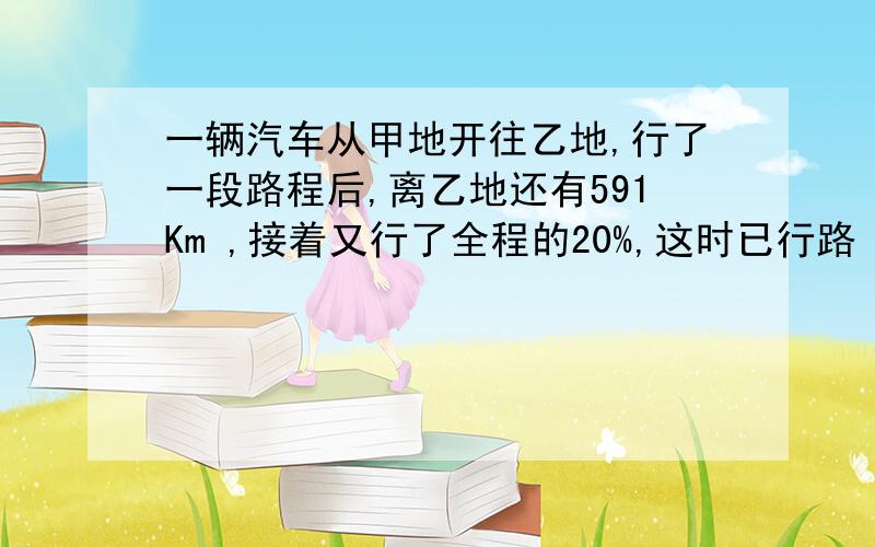 一辆汽车从甲地开往乙地,行了一段路程后,离乙地还有591Km ,接着又行了全程的20%,这时已行路