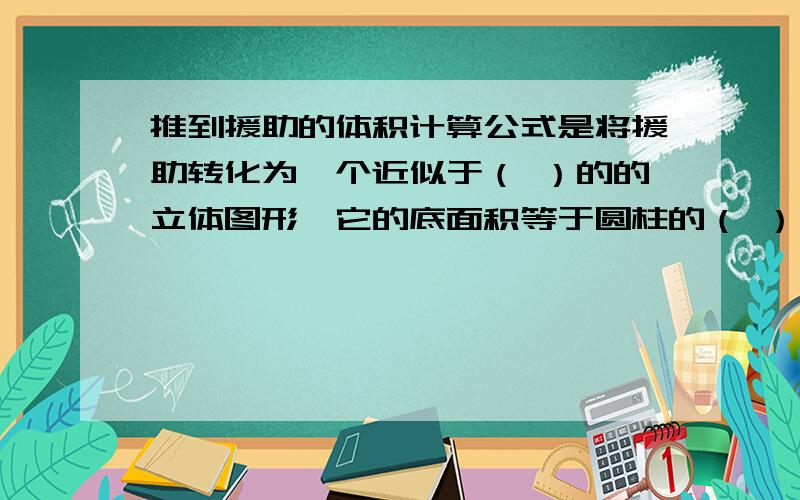 推到援助的体积计算公式是将援助转化为一个近似于（ ）的的立体图形,它的底面积等于圆柱的（ ）,它的高