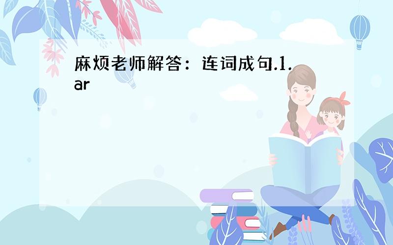 麻烦老师解答：连词成句.1.ar