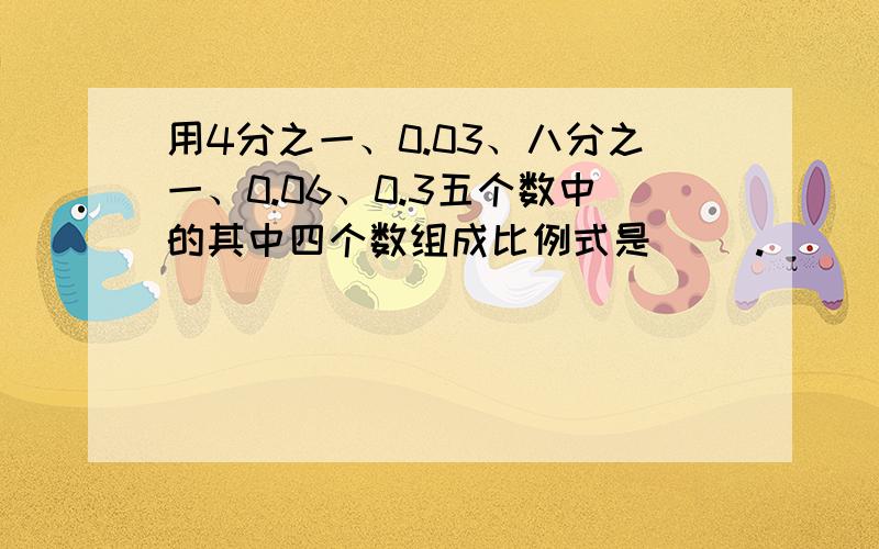 用4分之一、0.03、八分之一、0.06、0.3五个数中的其中四个数组成比例式是（ ）.