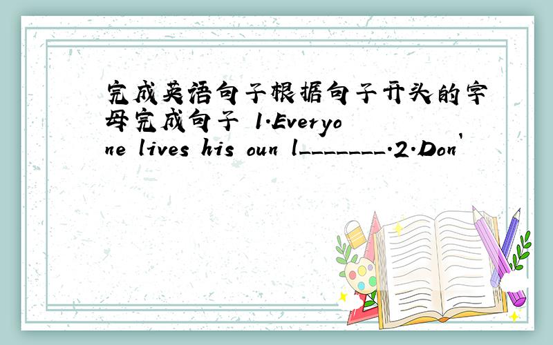 完成英语句子根据句子开头的字母完成句子 1.Everyone lives his oun l_______.2.Don`