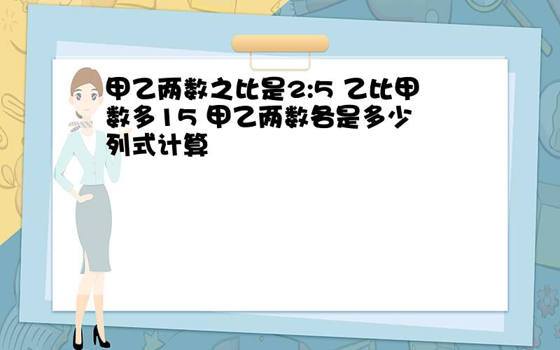 甲乙两数之比是2:5 乙比甲数多15 甲乙两数各是多少 列式计算