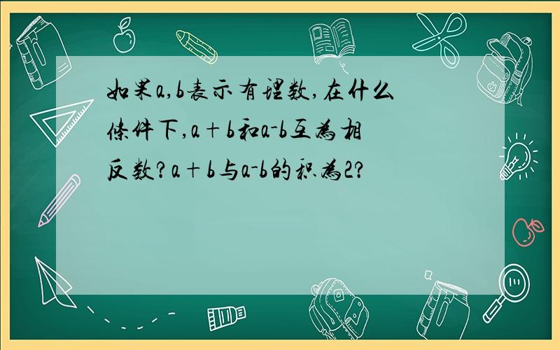 如果a,b表示有理数,在什么条件下,a+b和a-b互为相反数?a+b与a-b的积为2?