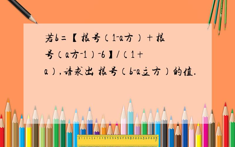 若b=【根号（1-a方）+根号（a方-1）-6】/（1+a）,请求出 根号（b-a立方）的值.