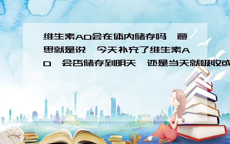 维生素AD会在体内储存吗,意思就是说,今天补充了维生素AD,会否储存到明天,还是当天就吸收或排出