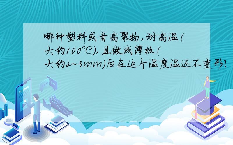 哪种塑料或者高聚物,耐高温（大约100℃）,且做成薄板（大约2~3mm）后在这个温度温还不变形?