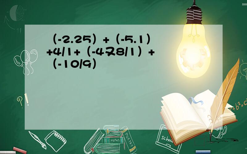 （-2.25）+（-5.1）+4/1+（-4又8/1）+（-10/9）