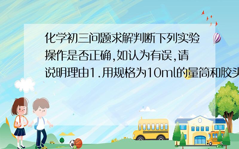 化学初三问题求解判断下列实验操作是否正确,如认为有误,请说明理由1.用规格为10ml的量筒和胶头滴管量取7.0ml食盐溶