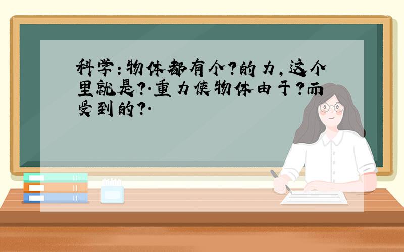 科学：物体都有个?的力,这个里就是?.重力使物体由于?而受到的?.