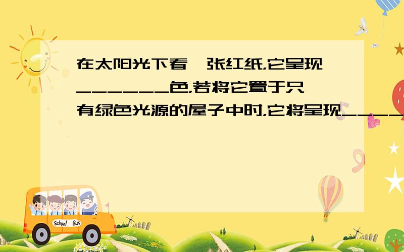 在太阳光下看一张红纸，它呈现______色，若将它置于只有绿色光源的屋子中时，它将呈现______色．