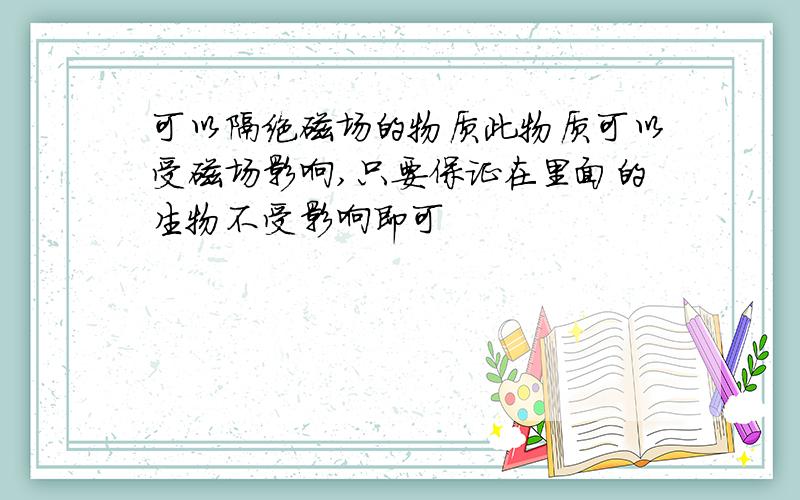 可以隔绝磁场的物质此物质可以受磁场影响,只要保证在里面的生物不受影响即可