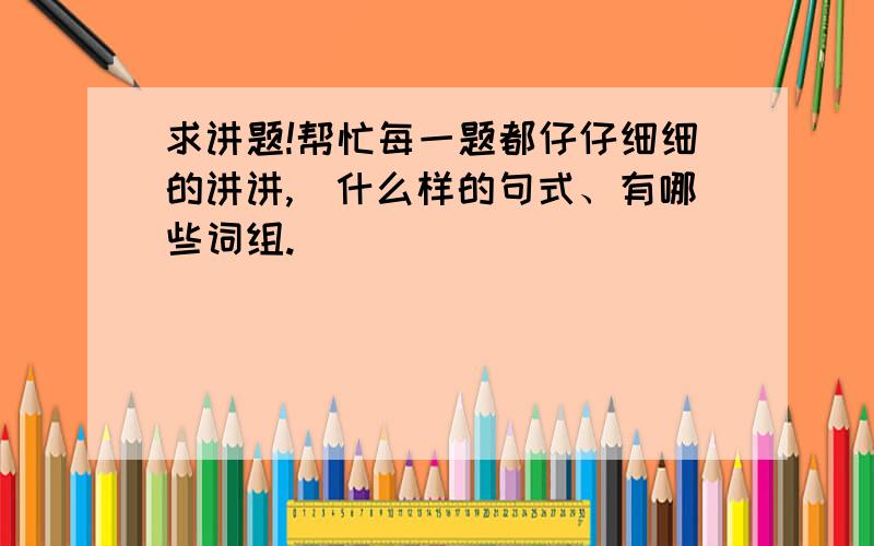 求讲题!帮忙每一题都仔仔细细的讲讲,(什么样的句式、有哪些词组.）