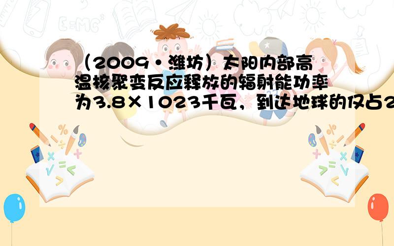 （2009•潍坊）太阳内部高温核聚变反应释放的辐射能功率为3.8×1023千瓦，到达地球的仅占20亿分之一，到达地球的辅