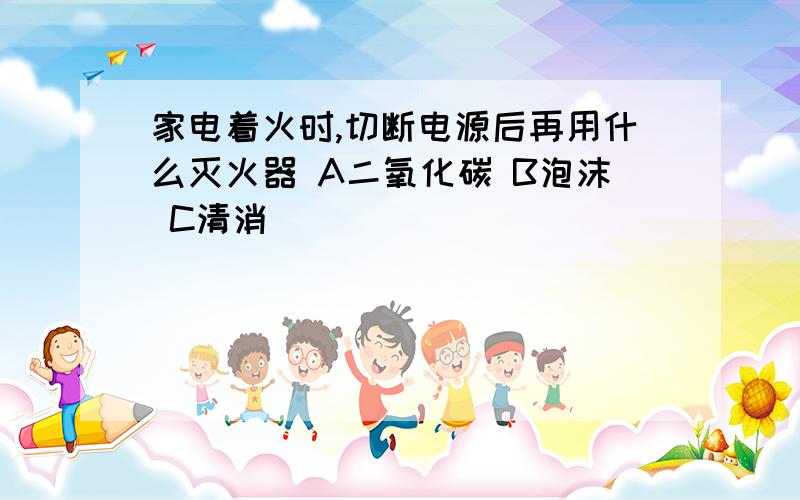 家电着火时,切断电源后再用什么灭火器 A二氧化碳 B泡沫 C清消